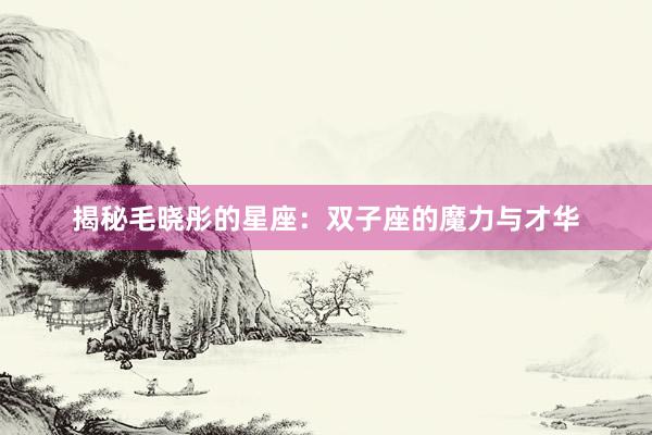 揭秘毛晓彤的星座：双子座的魔力与才华
