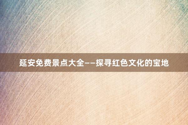 延安免费景点大全——探寻红色文化的宝地