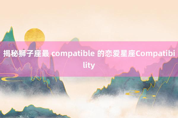 揭秘狮子座最 compatible 的恋爱星座Compatibility